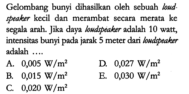 Gelombang bunyi dihasilkan oleh sebuah loudspeaker kecil dan merambat secara merata ke segala arah. Jika daya loudspeaker adalah 10 watt, intensitas bunyi pada jarak 5 meter dari loudspeaker adalah ....