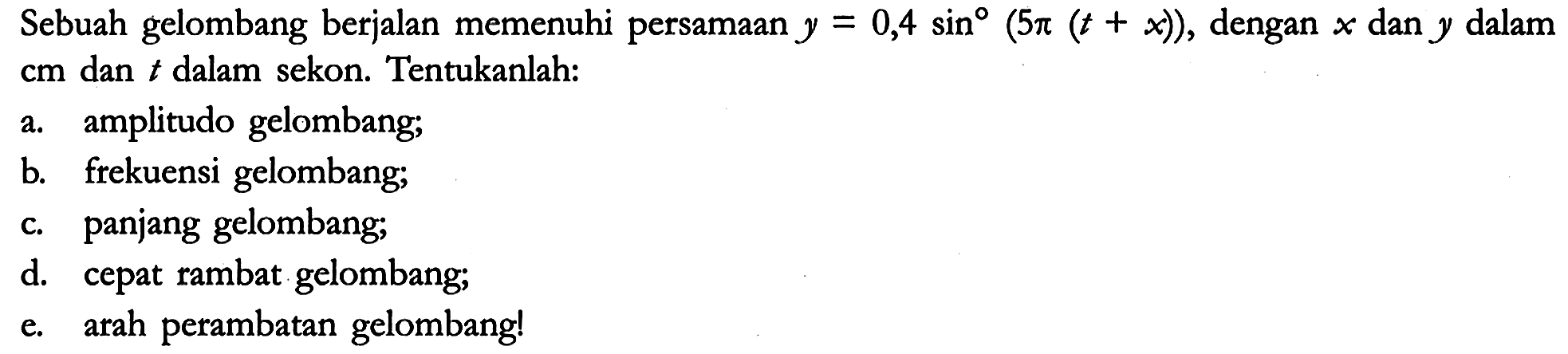 Sebuah gelombang berjalan memenuhi persamaan y = 0,4 sin (5 pi (t + x)), dengan x dan y dalam cm dan t dalam sekon. Tentukanlah:
a. amplitudo gelombang;
b. frekuensi gelombang;
c. panjang gelombang;
d. cepat rambat gelombang;
e. arah perambatan gelombang!