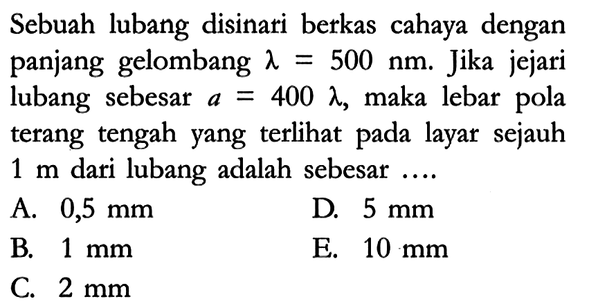 Sebuah lubang disinari berkas cahaya dengan panjang gelombang lambda=500 nm. Jika jejari lubang sebesar a=400 lambda, maka lebar pola terang tengah yang terlihat pada layar sejauh 1 m dari lubang adalah sebesar ....