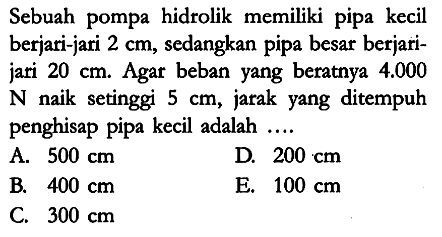 Sebuah pompa hidrolik memiliki pipa kecil berjari-jari 2 cm, sedangkan pipa besar berjari-jari 20 cm. Agar beban yang beratnya 4.000 N  naik setinggi 5 cm, jarak yang ditempuh penghisap pipa kecil adalah ....