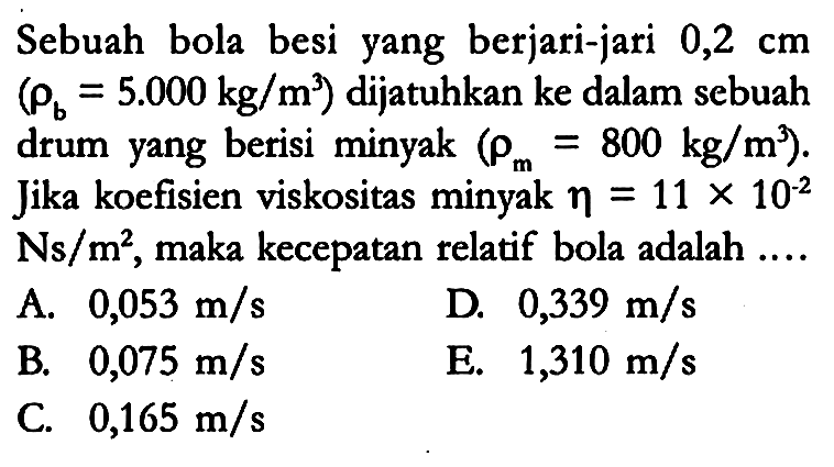 Sebuah bola besi yang berjari-jari 0,2 cm (rho b=5.000 kg/m^3) dijatuhkan ke dalam sebuah drum yang berisi minyak (rho m=800 kg/m^3). Jika koefisien viskositas minyak eta=11 x 10^(-2) Ns/m^2, maka kecepatan relatif bola adalah ....