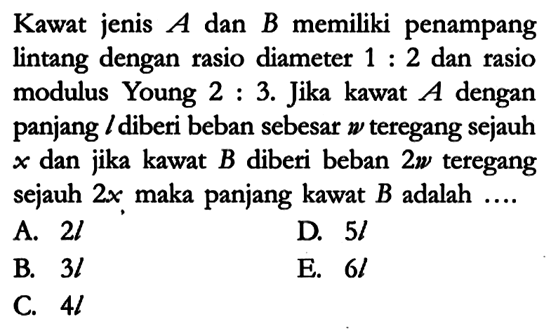 Kawat jenis A dan B memiliki penampang lintang dengan rasio diameter 1 : 2 dan rasio modulus Young 2 : 3. Jika kawat A dengan panjang l diberi beban sebesar w teregang sejauh x dan jika kawat B diberi beban 2w teregang sejauh 2x maka panjang kawat B adalah ....
