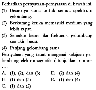 Perhatikan pernyataan-pernyataan di bawah ini.
(1) Besarnya sama untuk semua spektrum gelombang.
(2) Berkurang ketika memasuki medium yang lebih rapat.
(3) Semakin besar jika frekuensi gelombang semakin besar.
(4) Panjang gelombang sama.
Pernyataan yang tepat mengenai kelajuan gelombang elektromagnetik ditunjukkan nomor ...
A. (1), (2), dan (3)
D. (2) dan (4)
B. (1) dan (3)
E. (1) dan (4)
C. (1) dan (2)