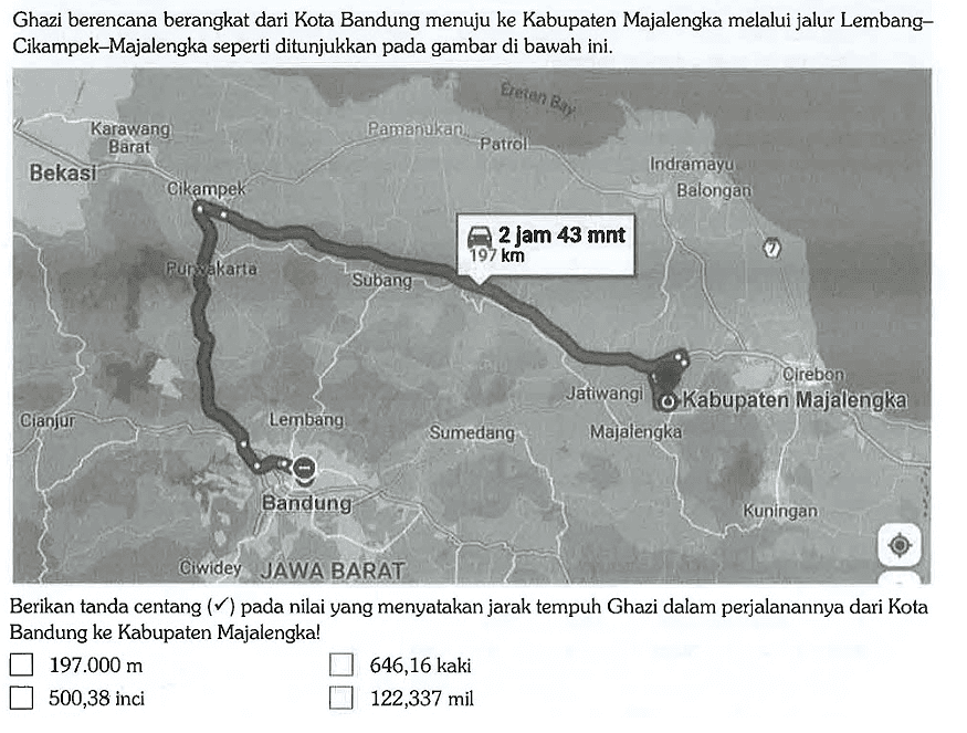 Ghazi berencana berangkat dari Kota Bandung menuju ke Kabupaten Majalengka melalui jalur Lembang-Cikampek-Majalengka seperti ditunjukkan pada gambar di bawah ini. Karawang Barat Bekasi Cikampek Purwakarta Cianjur Subang Lembang Bandung Ciwidey JAWA BARAT Pamanukan Patrol Eretan Bay Indramayu Balongan 2 jam 43 mnt 197 km Sumedang Jatiwangi Majalengka Kabupaten Majalengka Cirebon Kuningan Berikan tanda centang (checkmark) pada nilai yang menyatakan jarak tempuh Ghazi dalam perjalanannya dari Kota Bandung ke Kabupaten Majalengka! 197.000 m 646,16 kaki 500,38 inci 122,337 mil