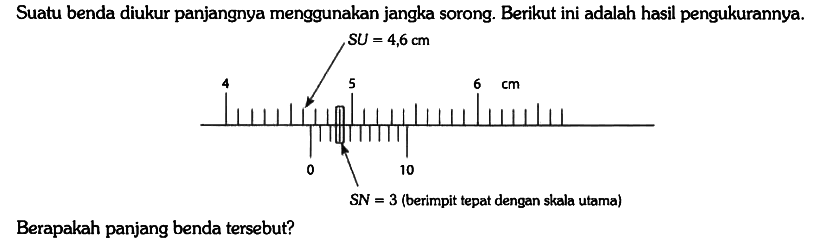 Suatu benda diukur panjangnya menggunakan jangka sorong. Berikut ini adalah hasil pengukurannya. SU = 4,6 cm 4 5 6 0 10 cm SN = 3 cm (berimpit tepat dengan skala utama)
Berapakah panjang benda tersebut?
