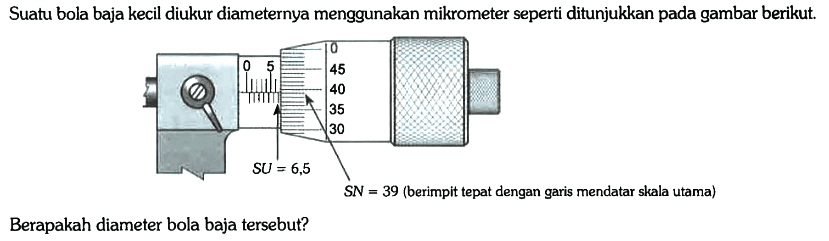 Suatu bola baja kecil diukur diameternya menggunakan mikrometer seperti ditunjukkan pada gambar berikut.
0 5 0 45 40 35 30 SU = 6,5 SN = 39 (berimpit tepat dengan garis mendatar skala utama)
 
Berapakah diameter bola baja tersebut?