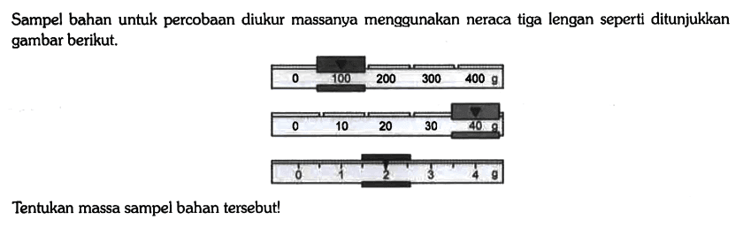 Sampel bahan untuk percobaan diukur massanya menggunakan neraca tiga lengan seperti ditunjukkan gambar berikut. 0 100 200 300 400 g 0 10 20 30 40 g 0 1 2 3 4 g Tentukan massa sampel bahan tersebut!