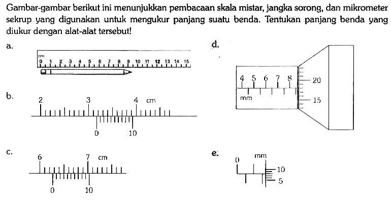 Gambar-gambar berikut ini menunjukkan pembacaan skala mistar, jangka sorong, dan mikrometer sekrup yang digunakan untuk mengukur panjang suatu benda. Tentukan panjang benda yang diukur dengan alat-alat tersebut?
a. cm 0 1 2 3 4 5 6 7 8 9 10 
b. 2 3 4 0 10 cm 
c. 6 7 cm 0 10 
d. mm 4 5 6 7 8 20 15 
e. 0 mm 10 5 