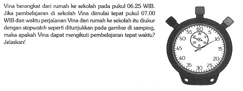 Vina berangkat dari rumah ke sekolah pada pukul 06.25 WIB. Jika pembelajaran di sekolah Vina dimulai tepat pukul 07.00 WIB dan waktu perjalanan Vina dari rumah ke sekolah itu diukur dengan stopwatch seperti ditunjukkan pada gambar di samping, maka apakah Vina dapat mengikuti pembelajaran tepat waktu? Jelaskan! 5 10 15 20 25 30 35 40 45 50 55 60 5 10 15 20 25 30