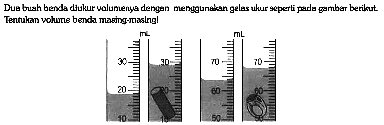 Dua buah benda diukur volumenya dengan menggunakan gelas ukur seperti pada gambar berikut. Tentukan volume benda masing-masing!
10 20 30 mL 30 20 10 50 60 70 mL 50 60 70