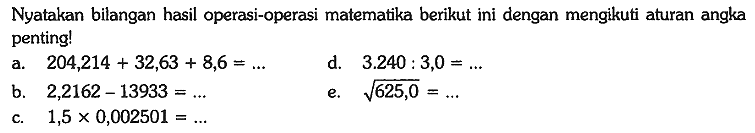 Nyatakan bilangan hasil operasi-operasi matematika berikut ini dengan mengikuti aturan angka penting!
a.  204,214 + 32,63 + 8,6 =... d.  3.240 : 3,0=... 
b.  2,2162-13933 =... e.  akar(625,0)=... 
c.  1,5 x 0,002501 =... 