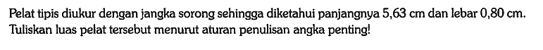 Pelat tipis diukur dengan jangka sorong sehingga diketahui panjangnya 5,63 cm dan lebar 0,80 cm. Tuliskan luas pelat tersebut menurut aturan penulisan angka penting!