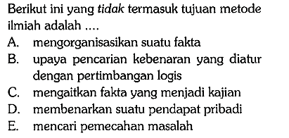 Berikut ini yang tidak termasuk tujuan metode ilmiah adalah ....
A. mengorganisasikan suatu fakta
B. upaya pencarian kebenaran yang diatur dengan pertimbangan logis
C. mengaitkan fakta yang menjadi kajian
D. membenarkan suatu pendapat pribadi
E. mencari pemecahan masalah