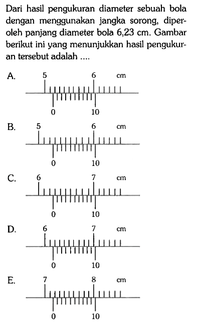 Dari hasil pengukuran diameter sebuah bola dengan menggunakan jangka sorong, diperoleh panjang diameter bola 6,23 cm . Gambar berikut ini yang menunjukkan hasil pengukuran tersebut adalah ....
A. 5 6 cm 0 10 B. 5 6 cm 0 10 C. 6 7 cm 0 10 D. 6 7 cm 0 10 E. 7 8 cm 0 10 