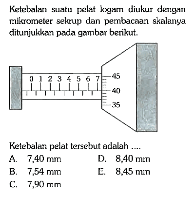 Ketebalan suatu pelat logam diukur dengan mikrometer sekrup dan pembacaan skalanya ditunjukkan pada gambar berikut.
0 1 2 3 4 5 6 7 45 40 35 
Ketebalan pelat tersebut adalah ....
A. 7,40 mm 
D. 8,40 mm 
B. 7,54 mm 
E. 8,45 mm 
C. 7,90 mm