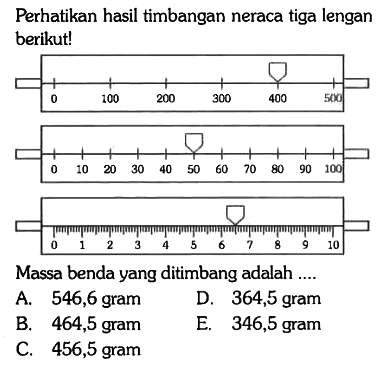 Perhatikan hasil timbangan neraca tiga lengan berikut!
0 100 200 300 400 500 0 10 20 30 40 50 60 70 80 90 100 0 1 2 3 4 5 6 7 8 9 10 
Massa benda yang ditimbang adalah ....
A. 546,6 gram
D. 364,5 gram
B. 464,5 gram
E. 346,5 gram
C. 456,5 gram