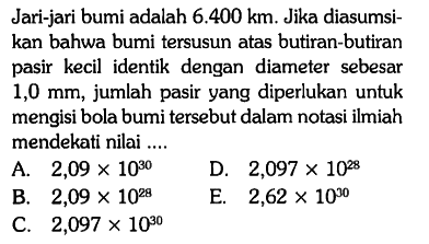 Jari-jari bumi adalah 6.400 km. Jika diasumsikan bahwa bumi tersusun atas butiran-butiran pasir kecil identik dengan diameter sebesar 1,0 mm, jumlah pasir yang diperlukan untuk mengisi bola bumi tersebut dalam notasi ilmiah mendekati nilai ....