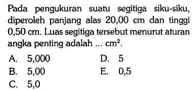 Pada pengukuran suatu segitiga siku-siku, diperoleh panjang alas 20,00 cm dan tinggi 0,50 cm. Luas segitiga tersebut menurut aturan angka penting adalah ...  cm^2.