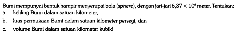 Bumi mempunyai bentuk hampir menyerupai bola (sphere), dengan jari-jari 6,37 x 10^6 meter. Tentukan:
a. keliling Bumi dalam satuan kilometer,
b. luas permukaan Bumi dalam satuan kilometer persegi, dan
c. volume Bumi dalam satuan kilometer kubik! 