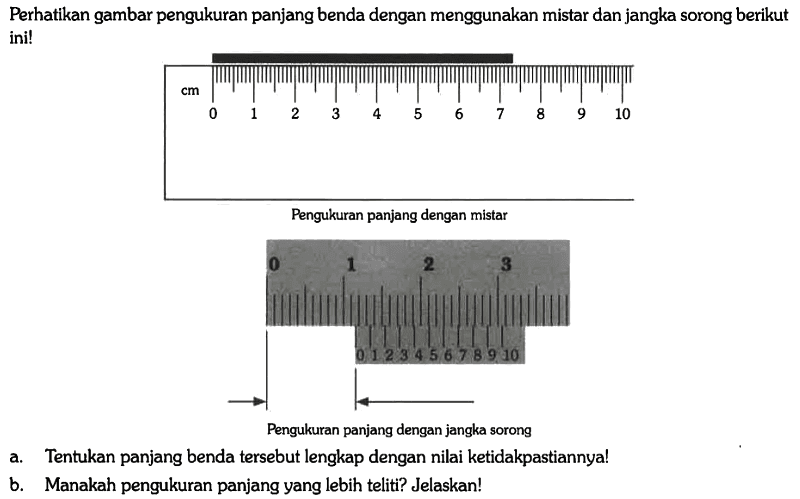 Perhatikan gambar pengukuran panjang benda dengan menggunakan mistar dan jangka sorong berikut ini!
cm 0 1 2 3 4 5 6 7 8 9 10 
Pengukuran panjang dengan mistar
0 1 2 3 0 1 2 3 4 5 6 7 8 9 10 
Pengukuran panjang dengan jangka sorong
a. Tentukan panjang benda tersebut lengkap dengan nilai ketidakpastiannya!
b. Manakah pengukuran panjang yang lebih teliti? Jelaskan!