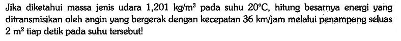 Jika diketahui massa jenis udara 1,201 kg/m^3 pada suhu 20 C, hitung besarnya energi yang ditransmisikan oleh angin yang bergerak dengan kecepatan 36 km/jam melalui penampang seluas 2 m^2 tiap detik pada suhu tersebut!
