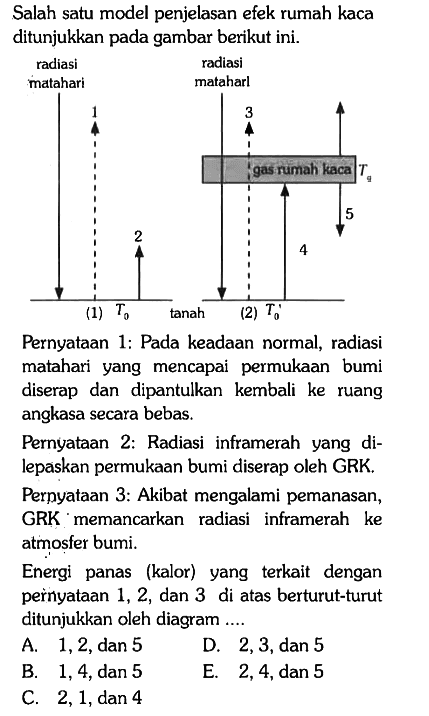 Salah satu model penjelasan efek rumah kaca ditunjukkan pada gambar berikut ini.

radiasi matahari 1 (1) T0 2 tanah
radiasi matahari 3 (2) T0' 4 5 Tq

Pernyataan 1: Pada keadaan normal, radiasi matahari yang mencapai permukaan bumi diserap dan dipantulkan kembali ke ruang angkasa secara bebas.

Pernyataan 2: Radiasi inframerah yang dilepaskan permukaan bumi diserap oleh GRK.
Pernyataan 3: Akibat mengalami pemanasan, GRK memancarkan radiasi inframerah ke atmosfer bumi.

Energi panas (kalor) yang terkait dengan pernyataan 1,2, dan 3 di atas berturut-turut ditunjukkan oleh diagram ....
A. 1,2, dan 5 D. 2, 3, dan 5
B. 1,4, dan 5 E. 2,4, dan 5
C. 2,1, dan 4