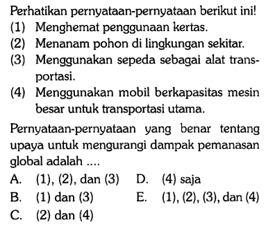 Perhatikan pernyataan-pernyataan berikut ini!
(1) Menghemat penggunaan kertas.
(2) Menanam pohon di lingkungan sekitar.
(3) Menggunakan sepeda sebagai alat transportasi.
(4) Menggunakan mobil berkapasitas mesin besar untuk transportasi utama.
Pernyataan-pernyataan yang benar tentang upaya untuk mengurangi dampak pemanasan global adalah ....
A. (1), (2), dan (3)
D. (4) saja
B. (1) dan (3)
E. (1), (2), (3), dan (4)
C. (2) dan (4) 