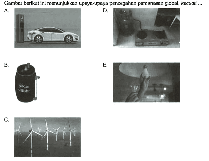 Gambar berikut ini menunjukkan upaya-upaya pencegahan pemanasan global, kecuali ....
A. D. B. Biogas Digester  E. C. 
