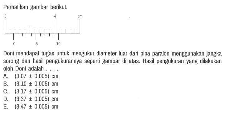 Perhatikan gambar berikut.
3 4 cm 0 5 10

Doni mendapat tugas untuk mengukur diameter luar dari pipa paralon menggunakan jangka sorong dan hasil pengukurannya seperti gambar di atas. Hasil pengukuran yang dilakukan oleh Doni adalah ....
A.  (3,07 +- 0,005) cm 
B.  (3,10 +- 0,005) cm 
C.  (3,17 +- 0,005) cm 
D.  (3,37 +- 0,005) cm 
E.  (3,47 +- 0,005) cm 