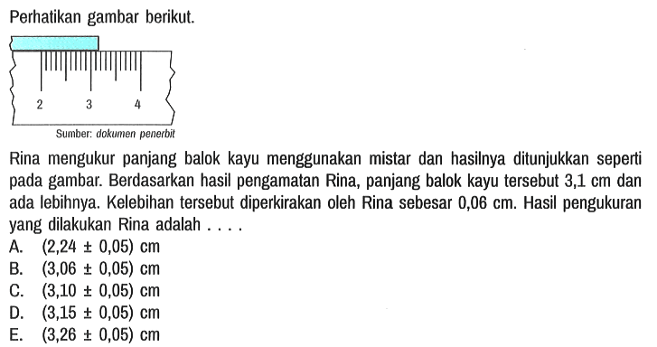 Perhatikan gambar berikut. 2 3 4 Sumber : dokumen penerbit Rina mengukur panjang balok kayu menggunakan mistar dan hasilnya ditunjukkan seperti pada gambar. Berdasarkan hasil pengamatan Rina, panjang balok kayu tersebut 3,1 cm dan ada lebihnya. Kelebihan tersebut diperkirakan oleh Rina sebesar 0,06 cm. Hasil pengukuran yang dilakukan Rina adalah ....
A. (2,24 +- 0,05) cm B. (3,06 +- 0,05) cm C. (3,10 +- 0,05) cm D. (3,15 +- 0,05) cm E. (3,26 +- 0,05) cm