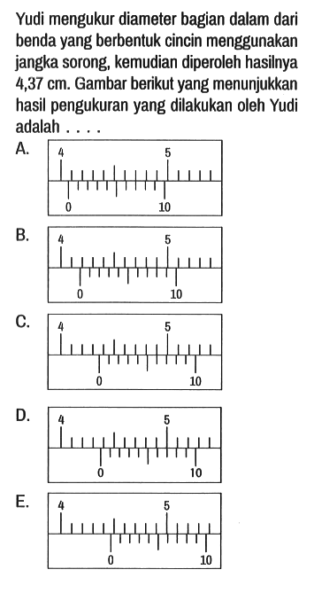 Yudi mengukur diameter bagian dalam dari benda yang berbentuk cincin menggunakan jangka sorong, kemudian diperoleh hasilnya 4,37 cm. Gambar berikut yang menunjukkan hasil pengukuran yang dilakukan oleh Yudi adalah ....
A. 4 5 0 10 
B. 4 5 0 10 
C. 4 5 0 10 
D. 4 5 0 10 
E. 4 5 0 10 
