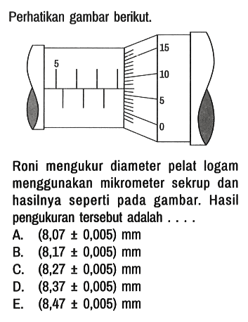 Perhatikan gambar berikut. 
5 15 10 5 0

Roni mengukur diameter pelat logam menggunakan mikrometer sekrup dan hasilnya seperti pada gambar. Hasil pengukuran tersebut adalah ....
A.  (8,07 +- 0,005) mm 
B.  (8,17 +- 0,005) mm 
C.  (8,27 +- 0,005) mm 
D.  (8,37 +- 0,005) mm 
E.  (8,47 +- 0,005) mm 