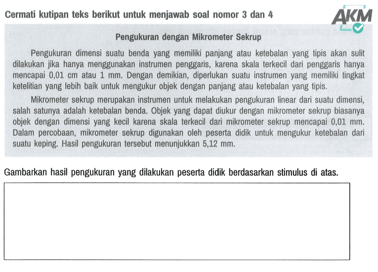 Cermati kutipan teks berikut untuk menjawab soal nomor 3 dan 4 AKM Pengukuran dengan Mikrometer Sekrup Pengukuran dimensi suatu benda yang memiliki panjang atau ketebalan yang tipis akan sulit dilakukan jika hanya menggunakan instrumen penggaris, karena skala terkecil dari penggaris hanya mencapai 0,01 cm atau 1 mm. Dengan demikian, diperlukan suatu instrumen yang memiliki tingkat ketelitian yang lebih baik untuk mengukur objek dengan panjang atau ketebalan yang tipis. Mikrometer sekrup merupakan instrumen untuk melakukan pengukuran linear dari suatu dimensi, salah satunya adalah ketebalan benda. Objek yang dapat diukur dengan mikrometer sekrup biasanya objek dengan dimensi yang kecil karena skala terkecil dari mikrometer sekrup mencapai 0,01 mm. Dalam percobaan, mikrometer sekrup digunakan oleh peserta didik untuk mengukur ketebalan dari suatu keping. Hasil pengukuran tersebut menunjukkan 5,12 mm. Gambarkan hasil pengukuran yang dilakukan peserta didik berdasarkan stimulus di atas.