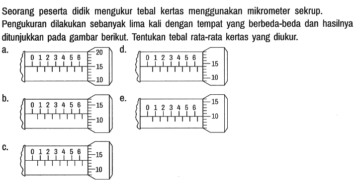 Seorang peserta didik mengukur tebal kertas menggunakan mikrometer sekrup.
Pengukuran dilakukan sebanyak lima kali dengan tempat yang berbeda-beda dan hasilnya ditunjukkan pada gambar berikut. Tentukan tebal rata-rata kertas yang diukur.
a. 0 1 2 3 4 5 6 20 15 10 
b. 0 1 2 3 4 5 6 20 15 10 
c. 0 1 2 3 4 5 6 20 15 10 
d. 0 1 2 3 4 5 6 20 15 10 
e. 0 1 2 3 4 5 6 20 15 10 