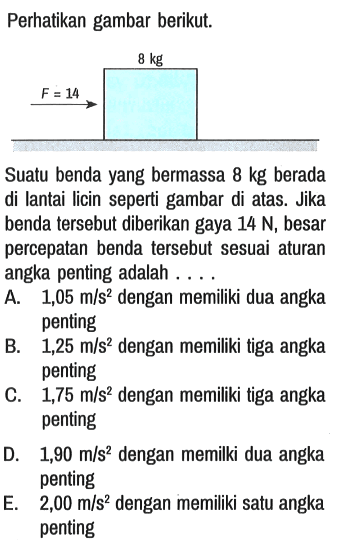 Perhatikan gambar berikut.
F = 14 8 kg

Suatu benda yang bermassa 8 kg berada di lantai licin seperti gambar di atas. Jika benda tersebut diberikan gaya 14 N, besar percepatan benda tersebut sesuai aturan angka penting adalah ....

A.  1,05 m/s^2 dengan memiliki dua angka penting
B.  1,25 m/s^2 dengan memiliki tiga angka penting
C.  1,75 m/s^2 dengan memiliki tiga angka penting
D.  1,90 m/s^2 dengan memilki dua angka penting
E.   2,00 m/s^2 dengan memiliki satu angka penting