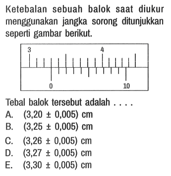 Ketebalan sebuah balok saat diukur menggunakan jangka sorong ditunjukkan seperti gambar berikut.
3 4 0 10

Tebal balok tersebut adalah ....
A.  (3,20 +- 0,005) cm 
B.  (3,25 +- 0,005) cm 
C.  (3,26 +- 0,005) cm 
D.  (3,27 +- 0,005) cm 
E.  (3,30 +- 0,005) cm 