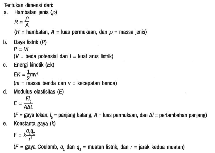 Tentukan dimensi dari:
a. Hambatan jenis (rho) 

R = rho/A 
(R = hambatan, A = luas permukaan, dan rho = massa jenis)

b. Daya listrik  (P) 
P = VI 
(V = beda potensial dan I = kuat arus listrik)

c. Energi kinetik (Ek)
EK = 1/2 mv^2 
(m = massa benda dan v = kecepatan benda)

d. Modulus elastisitas (E)
E = FI0/A segitiga L

(F = gaya tekan, I0 = panjang batang, A = luas permukaan, dan segitiga I = pertambahan panjang)

e. Konstanta gaya (k) 
F = k (q1 q2)/r^2 
(F = gaya Coulomb, q1 dan q2 = muatan listrik, dan r = jarak kedua muatan)