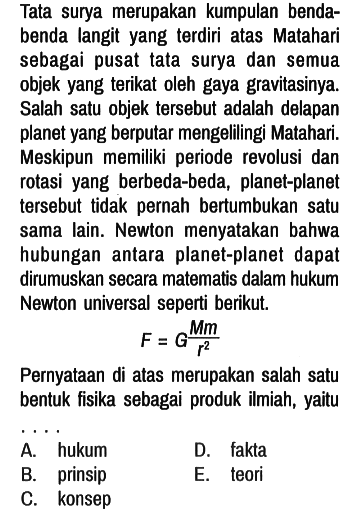 Tata surya merupakan kumpulan bendabenda langit yang terdiri atas Matahari sebagai pusat tata surya dan semua objek yang terikat oleh gaya gravitasinya. Salah satu objek tersebut adalah delapan planet yang berputar mengellingi Matahari. Meskipun memiliki periode revolusi dan rotasi yang berbeda-beda, planet-planet tersebut tidak pernah bertumbukan satu sama lain. Newton menyatakan bahwa hubungan antara planet-planet dapat dirumuskan secara matematis dalam hukum Newton universal seperti berikut.

F = G(Mm)/(r^2)

Pernyataan di atas merupakan salah satu bentuk fisika sebagai produk ilmiah, yaitu ... 
A. hukum
D. fakta
B. prinsip
E. teori
C. konsep