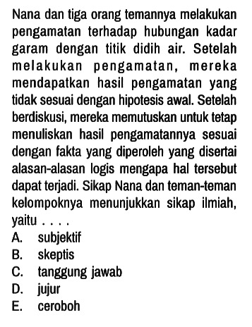 Nana dan tiga orang temannya melakukan pengamatan terhadap hubungan kadar garam dengan titik didih air. Setelah melakukan pengamatan, mereka mendapatkan hasil pengamatan yang tidak sesuai dengan hipotesis awal. Setelah berdiskusi, mereka memutuskan untuk tetap menuliskan hasil pengamatannya sesuai dengan fakta yang diperoleh yang disertai alasan-alasan logis mengapa hal tersebut dapat terjadi. Sikap Nana dan teman-teman kelompoknya menunjukkan sikap ilmiah, yaitu ....
A. subjektif
B. skeptis
C. tanggung jawab
D. jujur
E. ceroboh