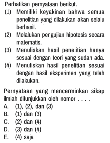 Perhatikan pernyataan berikut.
(1) Memiliki keyakinan bahwa semua penelitian yang dilakukan akan selalu berhasil.
(2) Melalukan pengujian hipotesis secara matematis.
(3) Menuliskan hasil penelitian hanya sesuai dengan teori yang sudah ada.
(4) Menuliskan hasil penelitian sesuai dengan hasil eksperimen yang telah dilakukan.

Pernyataan yang mencerminkan sikap ilmiah ditunjukkan oleh nomor . . . .
A. (1), (2), dan (3)
B. (1) dan (3)
C. (2) dan (4)
D. (3) dan (4)
E. (4) saja