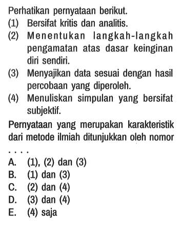 Perhatikan pernyataan berikut.
(1) Bersifat kritis dan analitis.
(2) Menentukan langkah-langkah pengamatan atas dasar keinginan diri sendiri.
(3) Menyajikan data sesuai dengan hasil percobaan yang diperoleh.
(4) Menuliskan simpulan yang bersifat subjektif.

Pernyataan yang merupakan karakteristik dari metode ilmiah ditunjukkan oleh nomor
A. (1), (2) dan (3)
B. (1) dan (3)
C. (2) dan (4)
D. (3) dan (4)
E. (4) saja