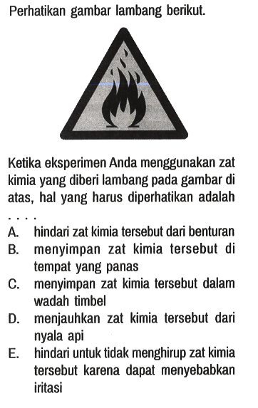 Perhatikan gambar lambang berikut.
Ketika eksperimen Anda menggunakan zat kimia yang diberi lambang pada gambar di atas, hal yang harus diperhatikan adalah ...
A. hindari zat kimia tersebut dari benturan
B. menyimpan zat kimia tersebut di tempat yang panas
C. menyimpan zat kimia tersebut dalam wadah timbel
D. menjauhkan zat kimia tersebut dari nyala api
E. hindari untuk tidak menghirup zat kimia tersebut karena dapat menyebabkan iritasi