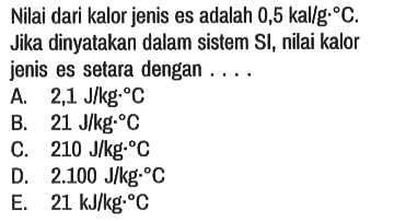 Nilai dari kalor jenis es adalah 0,5 kal/g.C. Jika dinyatakan dalam sistem SI, nilai kalor jenis es setara dengan ....
A. 2,1 J/kg.C 
B. 21 J/kg.C 
C. 210 J/kg.C 
D. 2.100 J/kg.C 
E. 21 kJ/kg.C