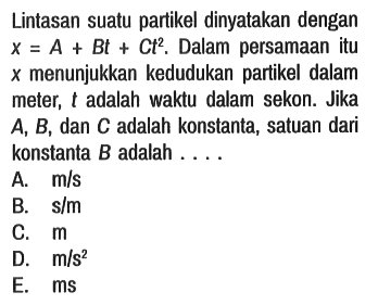 Lintasan suatu partikel dinyatakan dengan x = A + Bt + Ct^2. Dalam persamaan itu x menunjukkan kedudukan partikel dalam meter, t adalah waktu dalam sekon. Jika A, B, dan C adalah konstanta, satuan dari konstanta B adalah ....
