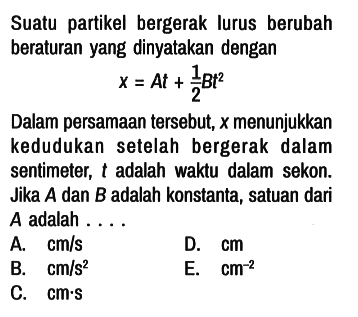 Suatu partikel bergerak lurus berubah beraturan yang dinyatakan dengan

x = At + 1/2 Bt^2

Dalam persamaan tersebut, x menunjukkan kedudukan setelah bergerak dalam sentimeter, t adalah waktu dalam sekon. Jika A dan B adalah konstanta, satuan dari A adalah....
