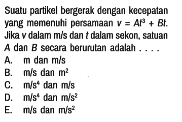 Suatu partikel bergerak dengan kecepatan yang memenuhi persamaan v=At^3 + Bt. Jika v dalam m/s dan t dalam sekon, satuan A dan B secara berurutan adalah....