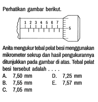 Perhatikan gambar berikut. 1 2 3 4 5 6 7 5  Anita mengukur tebal pelat besi menggunakan mikrometer sekrup dan hasil pengukurannya ditunjukkan pada gambar di atas. Tebal pelat besi tersebut adalah ....
A. 7,50 mm D. 7,25 mm B. 7,55 mm E. 7,57 mm C. 7,05 mm