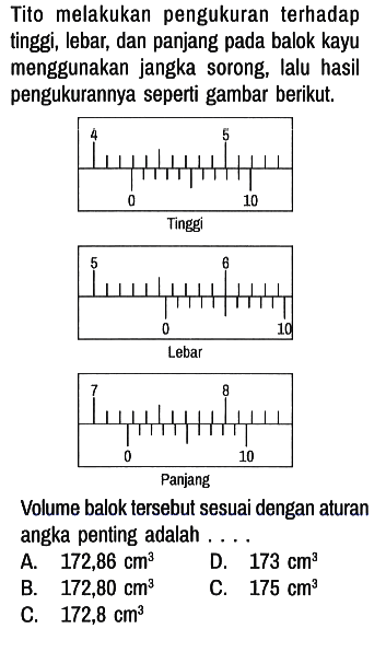 Tito melakukan pengukuran terhadap tinggi, lebar, dan panjang pada balok kayu menggunakan jangka sorong, lalu hasil pengukurannya seperti gambar berikut.
4 5 0 10 Tinggi
5 6 0 10 Lebar
7 8 0 10 Panjang

Volume balok tersebut sesuai dengan aturan angka penting adalah ....
A.  172,86 cm^3 D.  173 cm^3 
B.   172,80 cm^3 E.  175 cm^3 
C.  172,8 cm^3 