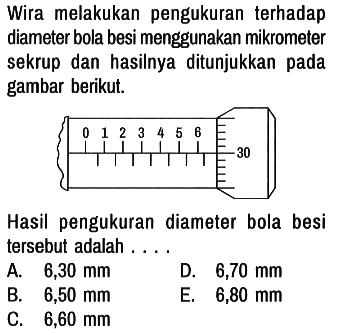 Wira melakukan pengukuran terhadap diameter bola besi menggunakan mikrometer sekrup dan hasilnya ditunjukkan pada gambar berikut. 0 1 2 3 4 5 6 30 Hasil pengukuran diameter bola besi tersebut adalah ....
A. 6,30 mm D. 6,70 mm B. 6,50 mm E. 6,80 mm C. 6,60 mm