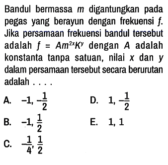 Bandul bermassa m digantungkan pada pegas yang berayun dengan frekuensi f. Jika persamaan frekuensi bandul tersebut adalah f = Am^(2x) K^y  dengan A adalah konstanta tanpa satuan, nilai x dan y dalam persamaan tersebut secara berurutan adalah ....